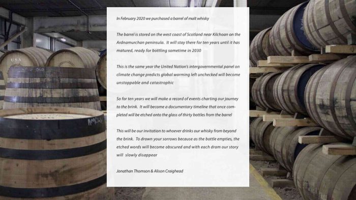A white, semi-transparent text box juxtaposed against a background picturing stacks of wooden whisky barrels. The text reads: “In February 2020 we purchased a barrel of whisky. The barrel is stored on the west coast of Scotland near Kilchoon on the Ardnamurchan Peninsula. It will stay there for ten years until it has matured, ready for bottling sometime in 2030. This is the same year as the United Nation’s intergovernmental panel on climate change predicts global warming left unchecked will become unstoppable and catastrophic. So for ten years we will make a record of events charting our journey to the brink. It will become a documentary timeline that once completed will be etched onto the glass of thirty bottles from the barrel. This will be our invitation to whoever drinks our whisky from beyond the brink. To drown your sorrows because as the bottle empties, the etched words will become obscured and with each dram our story will slowly disappear. Jonathan Thomson & Alison Craighead.”